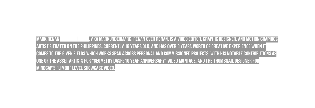 Mark renan aka Markundermark renan over renan is a video editor graphic designer and motion graphics artist situated on the Philippines currently 18 years old and has over 3 years worth of creative experience when it comes to the given fields which works span across personal and commissioned projects with his notable contributions as one of the asset artists for geometry dash 10 year Anniversary video montage and the thumbnail designer for mindcap s LIMBO level showcase video